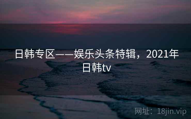 日韩专区——娱乐头条特辑,2021年日韩tv