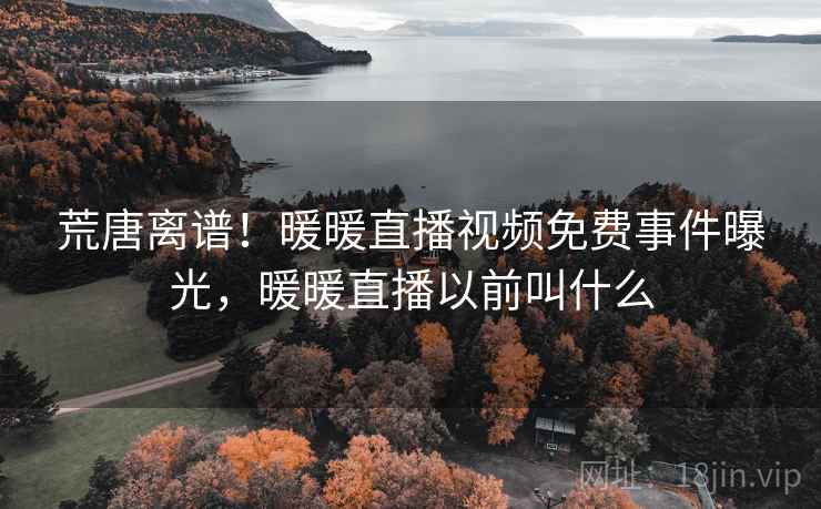 荒唐离谱!暖暖直播视频免费事件曝光,暖暖直播以前叫什么