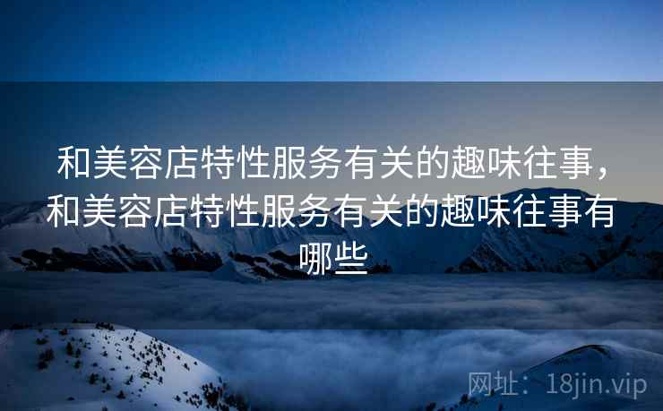 和美容店特性服务有关的趣味往事,和美容店特性服务有关的趣味往事有哪些