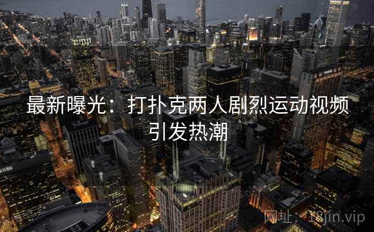 最新曝光:打扑克两人剧烈运动视频引发热潮 最新曝光:打扑克两人剧烈运动视频引发热潮