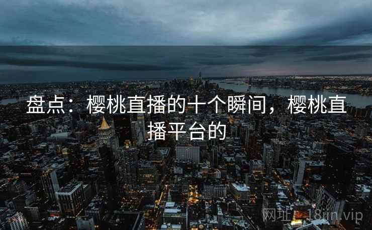 盘点:樱桃直播的十个瞬间,樱桃直播平台的