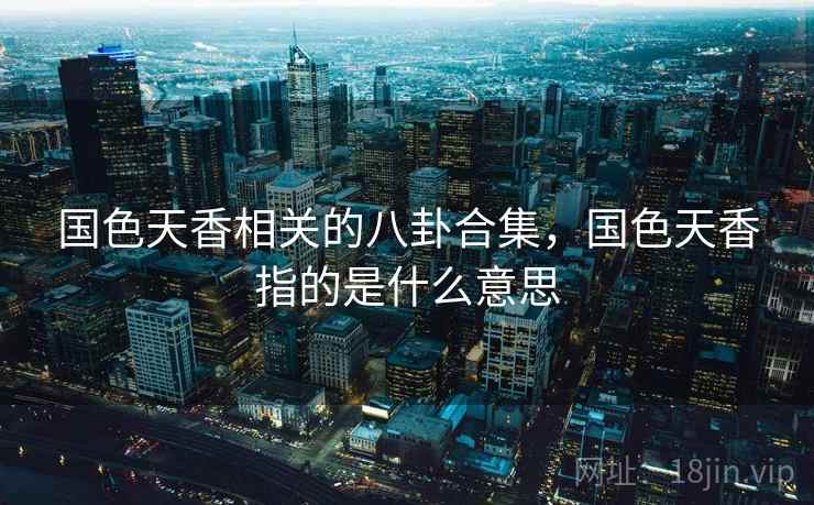 国色天香相关的八卦合集,国色天香指的是什么意思 国色天香相关的八卦合集,国色天香指的是什么意思