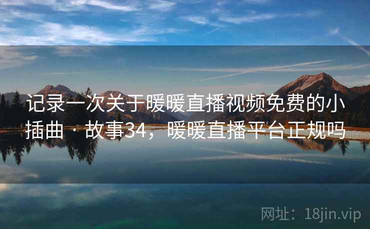 记录一次关于暖暖直播视频免费的小插曲 · 故事34,暖暖直播平台正规吗 记录一次关于暖暖直播视频免费的小插曲 · 故事34,暖暖直播平台正规吗