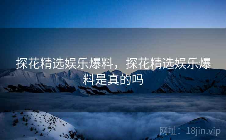 探花精选娱乐爆料,探花精选娱乐爆料是真的吗