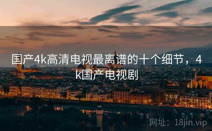 国产4k高清电视最离谱的十个细节,4k国产电视剧