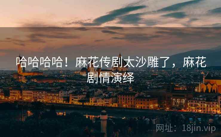 哈哈哈哈!麻花传剧太沙雕了,麻花剧情演绎