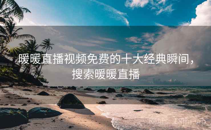 暖暖直播视频免费的十大经典瞬间,搜索暖暖直播