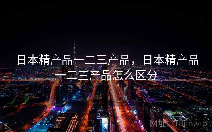 日本精产品一二三产品,日本精产品一二三产品怎么区分 日本精产品一二三产品,日本精产品一二三产品怎么区分