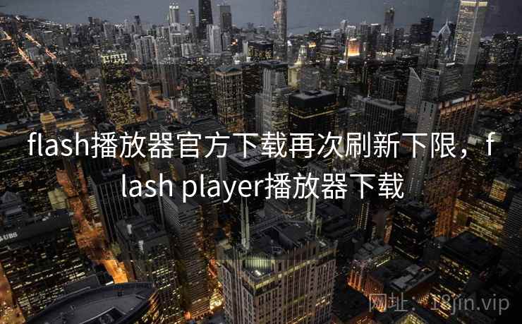 flash播放器官方下载再次刷新下限,flash player播放器下载
