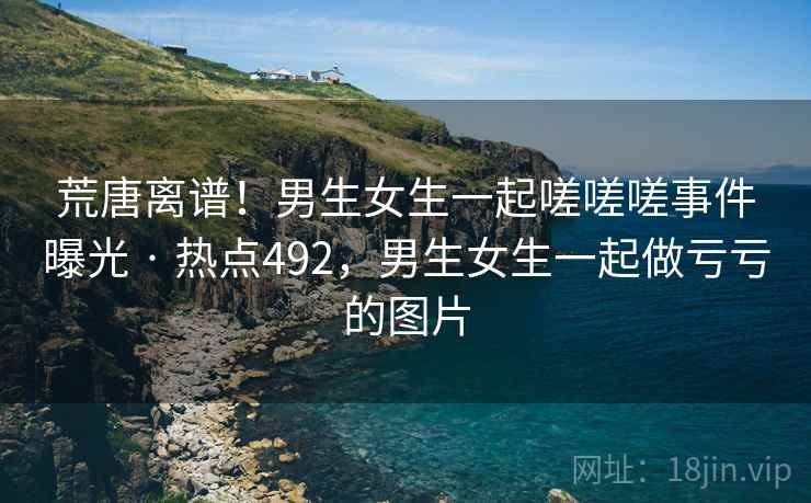 荒唐离谱!男生女生一起嗟嗟嗟事件曝光 · 热点492,男生女生一起做亏亏的图片 荒唐离谱!男生女生一起嗟嗟嗟事件曝光 · 热点492,男生女生一起做亏亏的图片