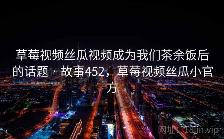 草莓视频丝瓜视频成为我们茶余饭后的话题 · 故事452，草莓视频丝瓜小官方