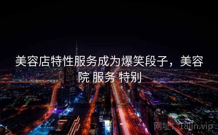 美容店特性服务成为爆笑段子，美容院 服务 特别